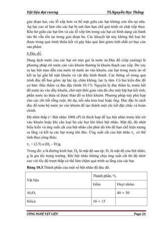 Vật liệu đại cương TS.Nguyễn Học Thắng
CÔNG NGHỆ VẬT LIỆU Page 26
giai đoạn hai, các lỗ xốp hơn và bề mặt giữa các hạt không còn tồn tại nữa.
Áp lực cao sẽ làm cho các hạt bị nứt làm hạn chế quá trình sít chặt tiếp theo.
Khe hở giữa các hạt lớn và các lỗ xốp lớn trong các hạt có hình dạng cái bánh
rán thì vẫn tồn tại trong giai đoạn ba. Các khuyết tật này không thể loại bỏ
đƣợc trong quá trình thiêu kết và gây hậu quả làm giảm tính chất cơ học của
sản phẩm.
b.Đúc đổ.
Dung dịch nƣớc của các hạt sét mịn gọi là nƣớc áo.Đúc đổ (slip casting) là
phƣơng pháp rót nƣớc cáo vào khuôn thƣờng là khuôn thạch cao xốp. Do xảy
ra lực hút mao dẫn của nƣớc từ nƣớc áo vào khuôn, các hạt trong nƣớc áo sẽ
kết tụ lại gần bề mặt khuôn và vật đúc hình thành. Các thông số trong quá
trình đúc đỗ bao gồm: áp lực ép, chân không, lực ly tâm. Có hai kiểu đúc đổ
cơ bản: Đúc thấm và đúc đặc (hình 10.17). Nguyên lý đúc thấm là, trƣớc hết
đổ nƣớc áo vào đầy khuôn, chờ một thời gian vừa đủ cho một lớp hạt kết tinh,
phần nƣớc áo thừa sẽ đƣợc tháo đổ ra khỏi khuôn. Phƣơng pháp này phù hợp
cho các chi tiết rỗng ruột, thí dụ, nồi nấu kim loại hoặc ống. Đúc đặc là cách
đúc đổ toàn bộ nƣớc áo vào khuôn để tạo thành một chi tiết đặc chắc và hoàn
chỉnh.
Độ nhớt thấp (< Bột nhão 1000 cP) là thích hợp để lọc bột nhão trƣớc khi rót
vào khuôn hoặc khi cần loại bỏ các bọt khí khỏi bột nhão. Mật độ, độ nhớt
biểu kiến và ứng suất cắt của bột nhão cần phải đủ lớn để hạn chế hiện tƣợng
sa lắng và kết tụ các hạt trong khi đúc. Ứng suất cắt của bột nhão y có thể
tính theo công thức:
y = (2/3) a (Dp – Ds)g
Trong đó: a là đƣờng kính hạt; Dp là mật độ sau ép; Ds là mật độ của bột nhão;
g là gia tốc trọng trƣờng. Khi bột nhão không chịu ứng suất cắt thì độ nhớt
cao với tốc độ trƣợt thấp có thể làm chậm quá trình sa lắng của các hạt.
Bảng 10.3.Thành phần của một số bột nhão để đúc đổ.
Vật liệu
Thành phần, %
Gốm Oxyt nhôm
Al2O3 40 50
Silica 10 15
 