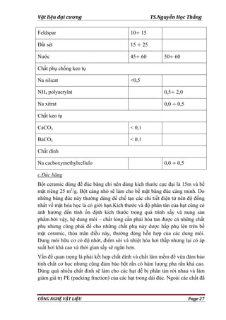 Vật liệu đại cương TS.Nguyễn Học Thắng
CÔNG NGHỆ VẬT LIỆU Page 27
Feldspar 10 15
Đất sét 15 25
Nƣớc 45 60 50 60
Chất phụ chống keo tụ
Na silicat <0,5
NH4 polyacrylat 0,5 2,0
Na xitrat 0,0 0,5
Chất keo tụ
CaCO3 < 0,1
BaCO3 < 0,1
Chất dính
Na cacboxymethylxellulo 0,0 0,5
c.Đúc băng
Bột ceramic dùng để đúc băng chỉ nên dùng kích thƣớc cực đại là 15m và bề
mặt riêng 25 m2
/g. Bột càng nhỏ sẽ làm cho bề mặt băng đúc càng minh. Do
những băng đúc này thƣờng dùng để chế tạo các chi tiết điện tử nên độ đồng
nhất vế mặt hóa học là có giới hạn.Kích thƣớc và độ phân tán của hạt cũng có
ảnh hƣởng đến tính ổn định kích thƣớc trong quá trình sấy và nung sản
phẩm.bởi vậy, hệ dung môi – chất lỏng cần phải hòa tan đƣợc cả những chất
phụ nhƣng cũng phải để cho những chất phụ này dƣợc hấp phụ lên trên bề
mặt ceramic, thỏa mãn điều này, thƣờng dùng hỗn hợp của các dung môi.
Dung môi hữu cơ có độ nhớt, điểm sôi và nhiệt hóa hơi thấp nhƣng lại có áp
suất hơi khá cao và thời gian sấy sẽ ngắn hơn.
Vấn đề quan trọng là phải kết hợp chất dính và chất làm mềm để vừa đảm bảo
tính chất cơ học nhƣng cũng đảm bảo bột rắn có hàm lƣợng pha rắn khá cao.
Dùng quá nhiều chất dính sẽ làm cho các hạt dễ bị phân tán rới nhau và làm
giảm giá trị PE (packing fraction) của các hạt trong dải đúc. Ngoài các chất đã
 