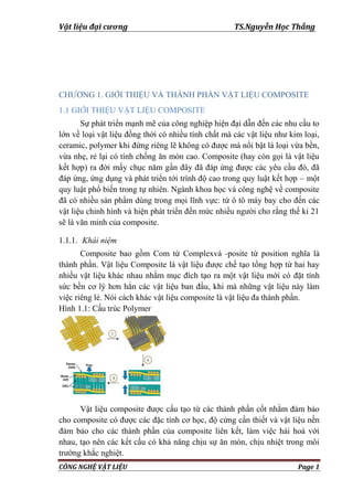 Vật liệu đại cương TS.Nguyễn Học Thắng
CÔNG NGHỆ VẬT LIỆU Page 1
CHƢƠNG 1. GIỚI THIỆU VÀ THÀNH PHẦN VẬT LIỆU COMPOSITE
1.1 GIỚI THIỆU VẬT LIỆU COMPOSITE
Sự phát triển mạnh mẽ của công nghiệp hiện đại dẫn đến các nhu cầu to
lớn về loại vật liệu đồng thời có nhiều tính chất mà các vật liệu nhƣ kim loại,
ceramic, polymer khi đứng riêng lẽ không có đƣợc mà nổi bật là loại vừa bền,
vừa nhẹ, rẻ lại có tính chống ăn mòn cao. Composite (hay còn gọi là vật liệu
kết hợp) ra đời mấy chục năm gần đây đã đáp ứng đƣợc các yêu cầu đó, đã
đáp ứng, ứng dụng và phát triển tới trình độ cao trong quy luật kết hợp – một
quy luật phổ biến trong tự nhiên. Ngành khoa học và công nghệ về composite
đã có nhiều sản phẩm dùng trong mọi lĩnh vực: từ ô tô máy bay cho đến các
vật liệu chỉnh hình và hiện phát triển đến mức nhiều ngƣời cho rằng thế kỉ 21
sẽ là văn minh của composite.
1.1.1. Khái niệm
Composite bao gồm Com từ Complexvà -posite từ position nghĩa là
thành phần. Vật liệu Composite là vật liệu đƣợc chế tạo tổng hợp từ hai hay
nhiều vật liệu khác nhau nhằm mục đích tạo ra một vật liệu mới có đặt tính
sức bền cơ lý hơn hẳn các vật liệu ban đầu, khi mà những vật liệu này làm
việc riêng lẻ. Nói cách khác vật liệu composite là vật liệu đa thành phần.
Hình 1.1: Cấu trúc Polymer
Vật liệu composite đƣợc cấu tạo từ các thành phần cốt nhằm đảm bảo
cho composite có đƣợc các đặc tính cơ học, độ cứng cần thiết và vật liệu nền
đảm bảo cho các thành phần của composite liên kết, làm việc hài hoà với
nhau, tạo nên các kết cấu có khả năng chịu sự ăn mòn, chịu nhiệt trong môi
trƣờng khắc nghiệt.
 