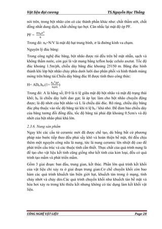 Vật liệu đại cương TS.Nguyễn Học Thắng
CÔNG NGHỆ VẬT LIỆU Page 28
nói trên, trong bột nhão còn có các thành phần khác nhƣ: chất thầm ƣớt, chất
đồng nhất dung dịch, chất chống tạo bọt. Cân nhắc lại mật độ ép PF.
PF =
Trong đó: n0=N/V là mật độ hạt trung bình, là đƣờng kính va chạm.
Nguyên lý đúc băng:
Trong công nghệ đúc băng, bột nhão đƣợc rải đều trên bề mặt nhẵn, sạch và
không thấm nƣớc, còn gọi là vật mang bằng teflon hoặc celulo axetat. Tốc độ
đúc khoảng 1.5m/ph, chiều dày băng đúc khoảng 25150 m. Băng đúc hình
thành khi lớp bột nhão chảy phía dƣới lƣỡi dao phân phối và hình thành màng
mỏng trên băng tải.Chiều dày băng đúc H đƣợc tính theo công thức:
H= AD0.h0.(1+ )
Trong đó: A là hằng số; D 0 là tỉ lệ giữa mật độ bột nhão và mật độ trạng thái
khô; h0 là chiều dày lƣỡi dao gạt; là áp lực làm cho bột nhão chuyển động
đƣợc; là độ nhớt của bột nhão và L là chiều dài đúc. Rõ ràng, chiều dày băng
đúc phụ thuộc vào tốc độ băng tải khi tỉ lệ h0 / khá nhỏ. Để đảm bảo chiều dày
của băng tƣơng đối đồng đều, tốc độ băng tải phải đặt khoảng 0.5cm/s và độ
nhớt của bột nhão phải khá lớn.
2.3.6. Nung sản phẩm
Ngay khi các cấu tử ceramic mới đã đƣợc chế tạo, dù bằng bất cứ phƣơng
pháp nào bƣớc tiếp theo đều phải sấy khô và hoàn thiện bề mặt, thì đều chịu
thêm một nguyên công nữa là nung, tức là nung ceramic lên nhiệt độ cao để
phát triển cấu trúc và các thuộc tính cần thiết. Thực chất của quá trình nung là
để tạo cho vật liệu kết tinh cũng giống nhƣ kết tinh của kim loại, đều có quá
trình tạo mầm và phát triển mầm.
Gồm 3 giai đoạn: ban đầu, trung gian, kết thúc. Phần lớn quá trình kết khối
của vật liệu chỉ xảy ra ở giai đoạn trung gian.Cơ chế chuyển khối còn bao
hàm các quá trình khuếch tán biên giới hạt, khuếch tán trong ô mạng, tính
chảy nhớt và chảy dẻo.Các quá trình chuyển khối nhƣ khuếch tán bề mặt và
hóa hơi xảy ra trong khi thiêu kết nhƣng không có tác dụng làm kết khối vật
liệu.
 