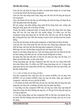Vật liệu đại cương TS.Nguyễn Học Thắng
CÔNG NGHỆ VẬT LIỆU Page 30
Làm cốt cho cấu kiện bê tông cốt mềm với hình thức thanh rời và lƣới buộc
và có thể gọi là kết cấu bê tông composite
Làm các loại cáp (căng trƣớc hoặc căng sau) cho kết cấu bê tông dự ứng lực
cốt composite
Làm ván khuôn để lại, khi đúc tại chỗ những cấu kiện bê tông cốt thép đổ tại
chỗ, lắp ghép hoặc bán lắp ghép
Để gia cƣờng, sửa chữa những công trình đã hƣ hỏng hoặc nứt, xuống cấp
bằng gỗ, thép, gạch, đá và bê tông cốt thép
Trong xây dựng, composite đƣợc sử dụng làm kết cấu công trình xây dựng
thay thế cho các loại thép kết cấu truyền thống. Ƣu điểm của vật liệu
composite trong ứng dụng này là: độ bền uốn, bền kéo cao, dễ thi công lắp
đặt, chống phá hủy mỏi, bền môi trƣờng và giá rẻ hơn vật liệu kim loại truyền
thống.
Làm kết cấu liên hợp vật liệu giữa composite và thép hoặc bê tông cốt thép
Làm kết cấu vòm cuốn hoặc kết cấu cột chịu nén, bằng ống composite trong
nhồi bê tông, một loại kết cấu liên hợp giữa composite và bê tong
Phối hợp với các vật liệu khác trong kết cấu liên hợp nhiều vật liệu
Ngoài ra còn đƣợc dùng làm tay vịnh cầu thang ngoài trời do tránh bị hƣ hại
do môi trƣờng, một điều mà các vật liệu truyền thống khó có đƣợc.
Sử dụng làm tấm lợp trần nhà và tấm lót sàn chịu lực thay cho bê tông. Ƣu
điểm của tính bền chắc và tính cách nhiệt
Trong ứng dụng này vật liệu composite làm kết cấu cho các công trình biển
nhƣ giàn khoan dầu. Ƣu điểm của FRP trong ứng dụng này là: tỉ trọng nhẹ
giúp giảm áp lực cho công trình, độ bền cao, chống ăn mòn của nƣớc biển, chi
phí bảo dƣỡng thấp.
3.1.1. Làm cốt thép cho bê tông cốt thép
Vật liệu composite nhƣ: chất dẻo cốt sợi cacbon (CFRP), cốt sợi thủy tinh
(GFRP), cốt sợi aramid (AFRP), hoặc các loại sợi khác, đƣợc gọi chung là
composite chất dẻo cốt sợi (viết tắt là FRP).
1. Cốt thanh rời hoặc lƣới FRP làm cốt cho các cấu kiện dầm bê tông chịu uốn
cũng nhƣ cột chịu nén và những cấu kiện chịu lực phức tạp khác.
2. Cáp bằng vật liệu composite FRP làm cốt ứng lực trƣớc thay cáp thép để
căng kéo trong cấu kiện bêtông dự ứng lực, có thể gọi là bê tông dự ứng lực
với cáp composite .
3. Các tấm mỏng bằng vật liệu composite FRP có thể làm ván khuôn để lại,
tạo hình, khi đúc bêtông tƣơi cho kết cấu bê tông cốt thép, nhƣ vậy sẽ có hai
tác dụng
 