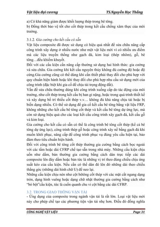 Vật liệu đại cương TS.Nguyễn Học Thắng
CÔNG NGHỆ VẬT LIỆU Page 31
a) Có khả năng giảm đƣợc khối lƣợng thép trong bê tông.
b) Đồng thời bảo vệ tốt cho cốt thép trong kết cấu chống xâm thực của môi
trƣờng.
3.1.2. Gia cường cho kết cấu có sẵn
Vật liệu composite đã đƣợc sử dụng có hiệu quả nhất để sửa chữa nâng cấp
công trình xây dựng ở nhiều nƣớc nhƣ một vật liệu mới vì có nhiều ƣu điểm
mà các liệu truyền thống nhƣ gạch đá, kim loại (thép nhôm), gỗ, bê
tông…đều khiếm khuyết.
Đối với các cấu kiện cần nâng cấp thƣờng sử dụng hai hình thức: gia cƣờng
và sửa chữa. Gia cƣờng khi kết cấu nguyên thủy không đủ cƣờng độ hoặc độ
cứng.Gia cƣờng cũng có thể dùng khi cần thiết phải thay đổi cho phù hợp với
quy chuẩn hiện hành hoặc khi thay đổi cho phù hợp nhu cầu sử dụng mới của
công trình (đặc biệt khi gia cố để chịu tải trọng động đất).
Vấn đề sửa chữa thƣờng dùng khi công trình xuống cấp do tác động của môi
trƣờng, nhƣ cốt thép trong kết cấu bị han gỉ nặng, hoặc trong quá trình thiết kế
và xây dựng bố trí thiếu cốt thép v.v… không đủ khả năng chịu tải hoặc bị
biến dạng nhiều. Có thể sử dụng để gia cố kết cấu bê tông bằng vật liệu FRP,
không những cho kết cấu bê tông cốt thép và kết cấu bê tông dự ứng lực, mà
còn sử dụng hiệu quả cho các loại kết cấu công trình xây gạch đá, kết cấu gỗ
và kim loại.
Gia cƣờng cho kết cấu có sẵn có thể là công trình bê tông cốt thép (kể cả bê
tông dự ứng lực), công trình thép gỗ hoặc công trình xây nề bằng gạch đá khi
muốn khôi phục, nâng cấp để công trình phục vụ đúng yêu cầu hiện tại, bảo
đảm theo tiêu chuẩn hiện hành.
Đối với công trình bê tông cốt thép thƣờng gia cƣờng bằng cách bọc ngoài
với các tấm hoặc dải CFRP chế tạo sẵn trong nhà máy. Những cấu kiện chịu
uốn nhƣ dầm, bản thƣờng gia cƣờng bằng cách dán trực tiếp các dải
composite lên đáy dầm hoặc bản tức là những vị trí theo đúng chiều chịu ứng
suất kéo của cấu kiện. Nếu cần có thể dán đè lên đó những dải theo chiều
thẳng góc (những dải hình chữ U) để neo lại.
Những cấu kiện chịu nén nhƣ cột bêtông cốt thép với các mặt cắt ngang dạng
tròn, dạng hình vuông hoặc dạng chữ nhật thƣờng gia cƣờng bằng cách nhƣ
“bó bột”cấu kiện, tức là cuốn quanh chu vi cột bằng các dải CFRP.
3.2. TRONG GIAO THÔNG VẬN TẢI
- Ứng dụng của composite trong ngành vận tải là rất lớn. Loại vật liệu mới
này cho phép chế tạo các phƣơng tiện vận tải nhẹ hơn. Điều đó đồng nghĩa
 
