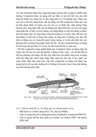 Vật liệu đại cương TS.Nguyễn Học Thắng
CÔNG NGHỆ VẬT LIỆU Page 32
với việc tiết kiệm nhiên liệu, tăng khả năng chuyên chở và giảm ô nhiễm môi
trƣờng. Composite đƣợc sử dụng chế tạo thân và các chi tiết yêu cầu tính
năng kỹ thuật cao trong các xe đua cũng nhƣ xe ô tô thƣơng mại. Ngày nay
các toa xe tàu hỏa cũng đƣợc chế tạo bằng vật liệu composite. Hiệu quả của
nó làm giảm thiểu tự trọng của các toa xe và đoàn tàu, tăng lƣợng hàng
chuyên chở, tăng hiệu suất vận tải đƣờng sắt. Đặc biệt hơn, với yêu cầu ngày
càng khắt khe về bảo vệ môi trƣờng, các dòng động cơ mới nhƣ động cơ điện,
fuel cell đƣợc đƣa vào ứng dụng trong thị trƣờng xe cơ giới. Hạn chế của các
loại động cơ mới này là dung tích acquy sử dụng cho xe không cao, hạn chế
tính cơ động của xe, trong khi giảm trọng lƣợng xe là rất cấp thiết cho các
phƣơng tiện sử dụng công nghệ xanh. Do đó, vật liệu composite đƣợc sử dụng
tối đa trong chế tạo thân vỏ và các chi tiết trong thế hệ xe sạch này.
- Vật liệu composite trong ngành đóng tàu: Composite đƣợc sử dụng rộng rãi
trong việc chế tạo các loại tàu thuyền, xuồng cỡ nhỏ, cano... do chi phí đầu tƣ
chế tạo phƣơng tiện bằng vật liệu này thấp hơn sản phẩm cùng loại sử dụng
chất liệu bằng gỗ, nhôm hoặc thép. Bên cạnh đó, yêu cầu về tay nghề của
công nhân cũng đơn giản hơn. Vật liệu composite sử dụng cho đóng tàu,
mang lại lợi ích cao bảo dƣỡng rất ít, không bị ăn mòn, hen rỉ hay ảnh hƣởng
của môi trƣờng nƣớc biển.
3.2.1. Chế tạo bình khí N2, O2 dùng cho các nhà du hành vũ trụ
- Mỗi trạm có 12 bình, dung tích 27 lít, chịu áp 30Mpa.
- Lớp vỏ trong chế tạo từ màng polyetylen terephtalat và polyimit PMF352
- Lớp vỏ ngoài chế tạo theo quấn sợi cacbon, sợi cacbon YKH nền epoxy
EDT-10P
 