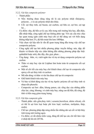 Vật liệu đại cương TS.Nguyễn Học Thắng
CÔNG NGHỆ VẬT LIỆU Page 33
3.2.2. Vật liệu composite polymer
- Thành phần:
 Nền: thƣờng đƣợc dùng rộng rãi là các polyme nhiệt rắn(epoxy,
polyeste…) và các polyme nhiệt dẻo khác.
 Cốt: sợi thủy tinh, sợi bazan, sợi cacbon, sợi hữu cơ, sợi bor, sợi tạp
lai…
- Ƣu điểm: nhẹ, độ bền cơ lý cao, bền trong môi trƣờng hóa học, dẫn điện,
dẫn nhiệt thấp, công nghệ chế tạo không phức tạp. Với các cấu trúc chịu
lực quan trọng (gân cánh máy bay) chỉ có thể dùng sợi với biến dạng
không thấp hơn 2%, độ bền trƣợt lớn hơn 100Mpa.
- Việc chọn vật liệu nền là vấn đề quan trọng hàng đầu trong việc chế tạo
composite polyme.
- Công nghệ chế tạo bởi nhiều phƣơng pháp: truyền thống: nén, dập, đổ
khuôn và khuôn tiếp xúc chân không đến những phƣơng pháp đặc biệt:
quấn(khô hoặc ƣớt), đúc đẩy, đúc giọt, phun…
- Ứng dụng: thân, vỏ, vách ngăn tàu vũ trụ sử dụng composite polyme sợi
cacbon
 Thân vỏ máy bay vận tải Lirphan làm hoàn toàn từ composite cốt sợi
cacbon
 Một số chi tiết của máy bay chở khách đƣợc chế tạo từ composite nền
epoxy cốt sợi thủy tinh và cacbon:
 Mũ nắn dòng và thân vỏ tên lửa đƣợc chế tạo từ composite
 Ghế hành khách trên máy bay
 Vỏ bảo vệ khởi động của tàu vũ trụ Apolo: polyme cốt sợi thủy tinh và
nhựa nền phenolic
- Composite sợi bor: dầm, khung panen, các sống dọc của những phần
chịu lực, càng, khoang, vỏ cánh máy bay, nâng cao độ bền, độ cứng, độ
tĩnh và bền rung giảm trọng lƣợng.
3.2.3. Vật liệu composite gốm
- Thành phần: nền gốm,thủy tinh ( ceramic,borsilicat, nhôm silicat), cốt
có thể là sợi kim loại hoặc phi kim loại( vonfram, molipden, thép,
niobi).
- Chế tạo: phƣơng pháp dập nóng nhiều lần những dải sợi cốt và bột thủy
tinh trong môi trƣờng agon.
- Ƣu điểm: có rất nhiều triển vọng, đùng để chế tạo các chi tiết làm việc
ở nhiệt độ lên tới 2073K.
 
