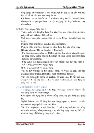 Vật liệu đại cương TS.Nguyễn Học Thắng
CÔNG NGHỆ VẬT LIỆU Page 34
- Ứng dụng: cơ cấu ăngten ở mũi những vật thể bay vũ trụ cần phải thu
hồi trở về trái đất, mũi nắn dòng tên lửa.
- Cột buồm cho tàu thuyền khi có ƣu điểm chống ăn mòn của nƣớc biển,
chống mòn do gió ngoài biển, vật liệu nhẹ giúp cho thuyền nhẹ và chạy
nhanh hơn.
3.2.4. Vật liệu compozit kim loại :
- Thành phần nền: kim loại hoặc hợp kim (hợp kim nhôm, titan, megie),
cốt: sợi kim loại hoặc phi kim loại.
- Chế tạo: sử dụng các phƣơng pháp có cƣờng độ lực và nhiệt độ cao bao
gồm:
 Phƣơng pháp pha rắn: ép dẻo, hàn nổ, khuếch tán…
 Phƣơng pháp pha lỏng: tẩm sợi cốt bằng dung dịch nền nóng chảy.
 Kết dẻo và phun( khí ga+ hóa học + điện hóa).
- Ƣu điểm: ứng dụng rộng rãi đòi hỏi vật liệu làm việc ở các miền nhiệt
độ khắc nhiệt, những nơi mà điều kiền sử dụng không cho phép dùng
kim loại truyền thống.
- Ứng dụng: Vật liệu composite bor sợi nhôm: máy bay tàu lƣợn F-
106A (Mỹ), giảm 30% trọng lƣợng.
 IL-62 (Nga), giảm 17% trọng lƣợng.
 Vật thể bay vũ trụ: chi tiết khung cứng, vỏ, vòng đai chịu lực bao
quanh động cơ tên lửa, những bậc ngăn nối tên lửa đạn đạo.
 Vật liệu composite nhôm sợi cacbon: độ cứng cao, độ bền mỏi cao,
dùng cho chi tiết chị tải cao, thân vỏ cách tua bin, ống xả của động cơ
máy bay-tên lửa
3.3. MỘT SỐ ỨNG DỤNG KHÁC
- Trong ngành công nghiệp điện tử đƣợc sử dụng để sản xuất các chi tiết,
các bảng mạch và các linh kiện.
- Các ngành dân dụng nhƣ y tế (hệ thống chân, tay giả, răng giả, ghép
sọ,…
- Ngành thể thao, các đồ dùng thể thao nhƣ gậy gôn, vợt tennis… và các
ngành dân dụng, quốc kế dân sinh khác.
- Vật liệu composite cốt sợi thủy tinh có tính trong suốt đối với sóng
rada, đặc tính này rất quan trọng trong các ứng dụng quân sự. Nó còn
đƣợc sử dụng nhiều trong công nghệ vũ trụ.
 
