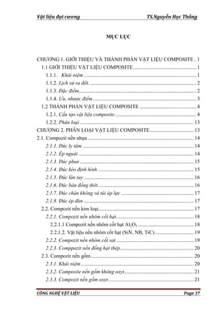 Vật liệu đại cương TS.Nguyễn Học Thắng
CÔNG NGHỆ VẬT LIỆU Page 37
MỤC LỤC
CHƢƠNG 1. GIỚI THIỆU VÀ THÀNH PHẦN VẬT LIỆU COMPOSITE.. 1
1.1 GIỚI THIỆU VẬT LIỆU COMPOSITE................................................. 1
1.1.1. Khái niệm ....................................................................................... 1
1.1.2. Lịch sử ra đời. .................................................................................. 2
1.1.3. Đặc điểm........................................................................................... 2
1.1.4. Ưu, nhược điểm................................................................................ 3
1.2 THÀNH PHẦN VẬT LIỆU COMPOSITE ............................................ 4
1.2.1. Cấu tạo vật liệu composite............................................................... 4
1.2.2. Phân loại ........................................................................................13
CHƢƠNG 2. PHÂN LOẠI VẬT LIỆU COMPOSITE..................................13
2.1. Compozit nền nhựa ..................................................................................14
2.1.1. Đúc ly tâm ......................................................................................14
2.1.2. Ép nguội .........................................................................................14
2.1.3. Đúc phun ........................................................................................15
2.1.4. Đúc kéo định hình ..........................................................................15
2.1.5. Đúc lăn tay .....................................................................................16
2.1.6. Đúc bán đồng thời..........................................................................16
2.1.7. Đúc chân không và túi áp lực ........................................................17
2.1.8. Đúc ép đùn .....................................................................................17
2.2. Compozit nền kim loại..........................................................................17
2.2.1. Compozit nền nhôm cốt hạt............................................................18
2.2.1.1 Compozit nền nhôm cốt hạt Al2O3 ...........................................18
2.2.1.2. Vật liệu nền nhôm cốt hạt (SiN, NB, TiC)..............................19
2.2.2. Compozit nền nhôm cốt sợi............................................................19
2.2.3. Comppozit nền đồng hạt thép.........................................................20
2.3. Compozit nền gốm................................................................................20
2.3.1. Khái niệm .......................................................................................20
2.3.2. Composite nền gốm không oxyt......................................................21
2.3.3. Compozit nền gốm oxyt ..................................................................21
 