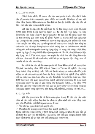 Vật liệu đại cương TS.Nguyễn Học Thắng
CÔNG NGHỆ VẬT LIỆU Page 2
1.1.2. Lịch sử ra đời.
Chính thiên nhiên đã tạo ra cấu trúc composite trƣớc tiên, đó là thân
cây gỗ, có cấu trúc composite, gồm nhiều sợi xenlulo dài đƣợc kết nối với
nhau bằng licnin. Kết quả của sự liên kết hài hoà ấy là thân cây vừa bền và
dẻo - một cấu trúc composite lý tƣởng.
Vật liệu Composite đã xuất hiện từ rất lâu trong cuộc sống, khoảng
5.000 năm trƣớc Công nguyên ngƣời cổ đại đã biết vận dụng vật liệu
composite vào cuộc sống (ví dụ: sử dụng bột đá trộn với đất sét để đảm bảo
sự dãn nở trong quá trình nung đồ gốm). Ngƣời Ai Cập đã biết vận dụng vật
liệu Composite từ khoảng 3.000 năm trƣớc Công nguyên, sản phẩm điển hình
là vỏ thuyền làm bằng lau, sậy tẩm pitum về sau này các thuyền đan bằng tre
chát mùn cƣa và nhựa thông hay các vách tƣờng đan tre chát bùn với rơm là
những sản phẩm composite đƣợc áp dụng rộng rãi trong đời sống xã hội. Hay
ngƣời Hy Lạp cổ cũng đã biết lấy mật ong trộn với đất, đá, cát sỏi làm vật liệu
xây dựng. Và ở Việt Nam, ngày xƣa truyền lại cách làm nhà bằng bùn trộn
với rơm băm nhỏ để trát vách nhà, khi khô tạo ra lớp vật liệu cứng, mát về
mùa hè và ấm vào mùa đông...
Sự phát triển của vật liệu composite đã đƣợc khẳng định và mang tính
đột phá vào những năm 1930 khi mà Stayer và Thomat đã nghiên cứu, ứng
dụng thành công sợi thuỷ tinh; Fillis và Foster dùng gia cƣờng cho Polyeste
không no và giải pháp này đã đƣợc áp dụng rộng rãi trong ngành công nghiệp
chế tạo máy bay, tàu chiến phục vụ cho đại chiến thế giới lần thức hai. Năm
1950 bƣớc đột phá quan trọng trong ngành vật liệu Composite đó là sự xuất
hiện nhựa Epoxy và các sợi gia cƣờng nhƣ Polyeste, nylon,… Từ năm 1970
đến nay vật liệu composite nền chất dẻo đã đƣợc đƣa vào sử dụng rộng rãi
trong các ngành công nghiệp và dân dụng,y tế, thể thao, quân sự và ô tô, vv…
1.1.3. Đặc điểm
Vật liệu composite là vật liệu nhiều pha: trong đó các pha rắn khác
nhau về bản chất, không hòa tan lẫn nhau và phân cách với nhau bằng ranh
giới pha. Phổ biến nhất là loại composite 2 pha:
 Pha liên tục trong toàn khối gọi là nền.
 Pha phân bố gián đoạn đƣợc nền bao quanh gọi là cốt.
Trong vật liệu composite tỷ lệ hình dáng, kích thƣớc, sự phân bố của nền và
cốt tuân theo quy luật đã thiết kế. Tuy nhiên, tính chất của các pha thành phần
đƣợc kết hợp lại để tạo nên tính chất chung của composite.
 