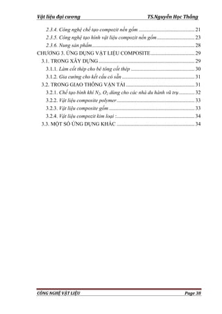 Vật liệu đại cương TS.Nguyễn Học Thắng
CÔNG NGHỆ VẬT LIỆU Page 38
2.3.4. Công nghệ chế tạo compozit nền gốm ...........................................21
2.3.5. Công nghệ tạo hình vật liệu compozit nền gốm.............................23
2.3.6. Nung sản phẩm...............................................................................28
CHƢƠNG 3. ỨNG DỤNG VẬT LIỆU COMPOSITE..................................29
3.1. TRONG XÂY DỰNG..........................................................................29
3.1.1. Làm cốt thép cho bê tông cốt thép .................................................30
3.1.2. Gia cường cho kết cấu có sẵn ........................................................31
3.2. TRONG GIAO THÔNG VẬN TẢI .....................................................31
3.2.1. Chế tạo bình khí N2, O2 dùng cho các nhà du hành vũ trụ............32
3.2.2. Vật liệu composite polymer............................................................33
3.2.3. Vật liệu composite gốm ..................................................................33
3.2.4. Vật liệu compozit kim loại :............................................................34
3.3. MỘT SỐ ỨNG DỤNG KHÁC ............................................................34
 