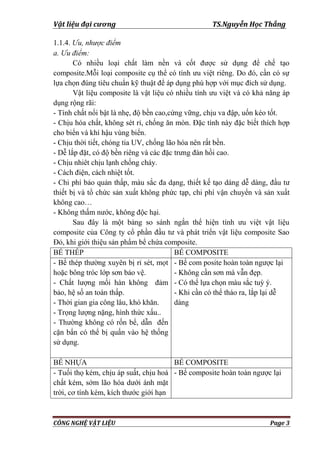 Vật liệu đại cương TS.Nguyễn Học Thắng
CÔNG NGHỆ VẬT LIỆU Page 3
1.1.4. Ưu, nhược điểm
a. Ưu điểm:
Có nhiều loại chất làm nền và cốt đƣợc sử dụng để chế tạo
composite.Mỗi loại composite cụ thể có tính ƣu việt riêng. Do đó, cần có sự
lựa chọn đúng tiêu chuẩn kỹ thuật để áp dụng phù hợp với mục đích sử dụng.
Vật liệu composite là vật liệu có nhiều tính ƣu việt và có khả năng áp
dụng rộng rãi:
- Tính chất nổi bật là nhẹ, độ bền cao,cứng vững, chịu va đập, uốn kéo tốt.
- Chịu hóa chất, không sét rỉ, chống ăn mòn. Đặc tính này đặc biết thích hợp
cho biển và khí hậu vùng biển.
- Chịu thời tiết, chóng tia UV, chống lão hóa nên rất bền.
- Dễ lắp đặt, có độ bền riêng và các đặc trƣng đàn hồi cao.
- Chịu nhiêt chịu lạnh chống cháy.
- Cách điện, cách nhiệt tốt.
- Chi phí bảo quản thấp, màu sắc đa dạng, thiết kế tạo dáng dễ dàng, đầu tƣ
thiết bị và tổ chức sản xuất không phức tạp, chi phí vận chuyển và sản xuất
không cao…
- Không thấm nƣớc, không độc hại.
Sau đây là một bảng so sánh ngắn thể hiện tính ƣu việt vật liệu
composite của Công ty cổ phần đầu tƣ và phát triển vật liệu composite Sao
Đỏ, khi giới thiệu sản phẩm bể chứa composite.
BỂ THÉP BỂ COMPOSITE
- Bể thép thƣờng xuyên bị rỉ sét, mọt
hoặc bông tróc lớp sơn bảo vệ.
- Chất lƣợng mối hàn không đảm
bảo, hệ số an toàn thấp.
- Thời gian gia công lâu, khó khăn.
- Trọng lƣợng nặng, hình thức xấu..
- Thƣờng không có rốn bể, dẫn đến
cặn bẩn có thể bị quấn vào hệ thống
sử dụng.
- Bể com posite hoàn toàn ngƣợc lại
- Không cần sơn mà vẫn đẹp.
- Có thể lựa chọn màu sắc tuỳ ý.
- Khi cần có thể tháo ra, lắp lại dễ
dàng
BỂ NHỰA BỂ COMPOSITE
- Tuổi thọ kém, chịu áp suất, chịu hoá
chất kém, sớm lão hóa dƣới ánh mặt
trời, cơ tính kém, kích thƣớc giới hạn
- Bể composite hoàn toàn ngƣợc lại
 