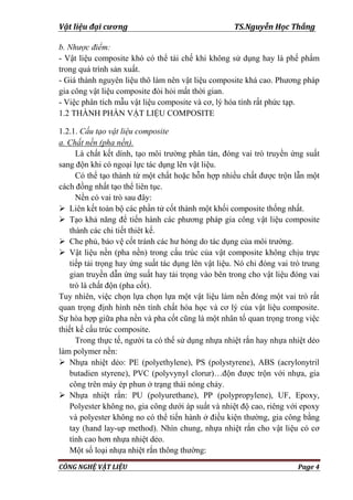 Vật liệu đại cương TS.Nguyễn Học Thắng
CÔNG NGHỆ VẬT LIỆU Page 4
b. Nhược điểm:
- Vật liệu composite khó có thể tái chế khi không sử dụng hay là phế phẩm
trong quá trình sản xuất.
- Giá thành nguyên liệu thô làm nên vật liệu composite khá cao. Phƣơng pháp
gia công vật liệu composite đòi hỏi mất thời gian.
- Việc phân tích mẫu vật liệu composite và cơ, lý hóa tính rất phức tạp.
1.2 THÀNH PHẦN VẬT LIỆU COMPOSITE
1.2.1. Cấu tạo vật liệu composite
a. Chất nền (pha nền).
Là chất kết dính, tạo môi trƣờng phân tán, đóng vai trò truyền ứng suất
sang độn khi có ngoại lực tác dụng lên vật liệu.
Có thể tạo thành từ một chất hoặc hỗn hợp nhiều chất đƣợc trộn lẫn một
cách đồng nhất tạo thể liên tục.
Nền có vai trò sau đây:
 Liên kết toàn bộ các phần tử cốt thành một khối composite thống nhất.
 Tạo khả năng để tiến hành các phƣơng pháp gia công vật liệu composite
thành các chi tiết thiêt kế.
 Che phủ, bảo vệ cốt tránh các hƣ hỏng do tác dụng của môi trƣờng.
 Vật liệu nền (pha nền) trong cấu trúc của vật composite không chịu trực
tiếp tải trọng hay ứng suất tác dụng lên vật liệu. Nó chỉ đóng vai trò trung
gian truyền dẫn ứng suất hay tải trọng vào bên trong cho vật liệu đóng vai
trò là chất độn (pha cốt).
Tuy nhiên, việc chọn lựa chọn lựa một vật liệu làm nền đóng một vai trò rất
quan trọng định hình nên tính chất hóa học và cơ lý của vật liệu composite.
Sự hòa hợp giữa pha nền và pha cốt cũng là một nhân tố quan trọng trong việc
thiết kế cấu trúc composite.
Trong thực tế, ngƣời ta có thể sử dụng nhựa nhiệt rắn hay nhựa nhiệt dẻo
làm polymer nền:
 Nhựa nhiệt dẻo: PE (polyethylene), PS (polystyrene), ABS (acrylonytril
butadien styrene), PVC (polyvynyl clorur)…độn đƣợc trộn với nhựa, gia
công trên máy ép phun ở trạng thái nóng chảy.
 Nhựa nhiệt rắn: PU (polyurethane), PP (polypropylene), UF, Epoxy,
Polyester không no, gia công dƣới áp suất và nhiệt độ cao, riêng với epoxy
và polyester không no có thể tiến hành ở điều kiện thƣờng, gia công bằng
tay (hand lay-up method). Nhìn chung, nhựa nhiệt rắn cho vật liệu có cơ
tính cao hơn nhựa nhiệt dẻo.
Một số loại nhựa nhiệt rắn thông thƣờng:
 