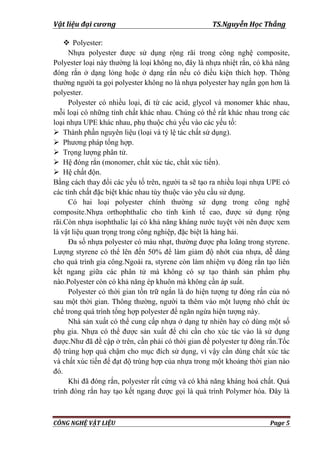 Vật liệu đại cương TS.Nguyễn Học Thắng
CÔNG NGHỆ VẬT LIỆU Page 5
 Polyester:
Nhựa polyester đƣợc sử dụng rộng rãi trong công nghệ composite,
Polyester loại này thƣờng là loại không no, đây là nhựa nhiệt rắn, có khả năng
đóng rắn ở dạng lỏng hoặc ở dạng rắn nếu có điều kiện thích hợp. Thông
thƣờng ngƣời ta gọi polyester không no là nhựa polyester hay ngắn gọn hơn là
polyester.
Polyester có nhiều loại, đi từ các acid, glycol và monomer khác nhau,
mỗi loại có những tính chất khác nhau. Chúng có thể rất khác nhau trong các
loại nhựa UPE khác nhau, phụ thuộc chủ yếu vào các yếu tố:
 Thành phần nguyên liệu (loại và tỷ lệ tác chất sử dụng).
 Phƣơng pháp tổng hợp.
 Trọng lƣợng phân tử.
 Hệ đóng rắn (monomer, chất xúc tác, chất xúc tiến).
 Hệ chất độn.
Bằng cách thay đổi các yếu tố trên, ngƣời ta sẽ tạo ra nhiều loại nhựa UPE có
các tính chất đặc biệt khác nhau tùy thuộc vào yêu cầu sử dụng.
Có hai loại polyester chính thƣờng sử dụng trong công nghệ
composite.Nhựa orthophthalic cho tính kinh tế cao, đƣợc sử dụng rộng
rãi.Còn nhựa isophthalic lại có khả năng kháng nƣớc tuyệt vời nên đƣợc xem
là vật liệu quan trọng trong công nghiệp, đặc biệt là hàng hải.
Đa số nhựa polyester có màu nhạt, thƣờng đƣợc pha loãng trong styrene.
Lƣợng styrene có thể lên đến 50% để làm giảm độ nhớt của nhựa, dễ dàng
cho quá trình gia công.Ngoài ra, styrene còn làm nhiệm vụ đóng rắn tạo liên
kết ngang giữa các phân tử mà không có sự tạo thành sản phẩm phụ
nào.Polyester còn có khả năng ép khuôn mà không cần áp suất.
Polyester có thời gian tồn trữ ngắn là do hiện tƣợng tự đóng rắn của nó
sau một thời gian. Thông thƣờng, ngƣời ta thêm vào một lƣợng nhỏ chất ức
chế trong quá trình tổng hợp polyester để ngăn ngừa hiện tƣợng này.
Nhà sản xuất có thể cung cấp nhựa ở dạng tự nhiên hay có dùng một số
phụ gia. Nhựa có thể đƣợc sản xuất để chỉ cần cho xúc tác vào là sử dụng
đƣợc.Nhƣ đã đề cập ở trên, cần phải có thời gian để polyester tự đóng rắn.Tốc
độ trùng hợp quá chậm cho mục đích sử dụng, vì vậy cần dùng chất xúc tác
và chất xúc tiến để đạt độ trùng hợp của nhựa trong một khoảng thời gian nào
đó.
Khi đã đóng rắn, polyester rất cứng và có khả năng kháng hoá chất. Quá
trình đóng rắn hay tạo kết ngang đƣợc gọi là quá trình Polymer hóa. Đây là
 