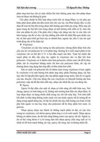 Vật liệu đại cương TS.Nguyễn Học Thắng
CÔNG NGHỆ VẬT LIỆU Page 6
phản ứng hoá học chỉ có một chiều.Cấu trúc không gian này cho phép nhựa
chịu tải đƣợc mà không bị giòn.
Cần phải chuẩn bị hỗn hợp nhựa trƣớc khi sử dụng.Nhựa và các phụ gia
khác phải đƣợc phân tán đều trƣớc khi cho xúc tác vào.Phải khuấy đều và cẩn
thận để loại bỏ bọt khí trong nhựa ảnh hƣởng quá trình gia công. Điều này rất
quan trọng do bọt khí còn trong nhựa sẽ ảnh hƣởng tính chất cơ lý, làm cấu
trúc sản phẩm bị yếu. Cần phải chú ý rằng việc dùng xúc tác và xúc tiến với
hàm lƣợng vừa đủ sẽ cho vật liệu những tính chất tốt nhất.Nếu quá nhiều xúc
tác sẽ làm quá trình gel hoá xảy ra nhanh hơn, ngƣợc lại, nếu ít xúc tác quá
trình đóng rắn sẽ bị chậm lại.
 Vinylester.
Vinylester có cấu trúc tƣơng tự nhƣ polyester, nhƣng điểm khác biệt chủ
yếu của nó với polyester là vị trí phản ứng, thƣờng là ở cuối mạch phân tử do
vinylester chỉ có kết đôi C=C ở hai đầu mạch mà thôi. Toàn bộ chiều dài
mạch phân tử đều sẵn chịu tải, nghĩa là vinylester dai và đàn hồi hơn
polyester. Vinylester có ít nhóm ester hơn polyester, nhóm ester rất dễ bị thủy
phân, tức là vinylester kháng nƣớc tốt hơn các polyester khác, do vậy nó
thƣờng đƣợc ứng dụng làm ống dẫn và bồn chứa hoá chất.
Khi so sánh với polyester thì số nhóm ester trong vinylester ít hơn, nghĩa
là vinylester ít bị ảnh hƣởng bởi phản ứng thủy phân.Thƣờng dùng vật liệu
này nhƣ là lớp phủ bên ngoài cho sản phẩm ngập trong nƣớc, nhƣ là vỏ ngoài
của tàu, thuyền. Cấu trúc đóng rắn của vinylester có khuynh hƣớng dai hơn
polyester, mặc dù để đạt tính chất này, nhựa cần nhiệt độ cao sau đóng rắn.
 Epoxy.
Epoxy là đại diện cho một số nhựa có tính năng tốt nhất hiện nay. Nói
chung, epoxy có tính năng cơ lý, kháng môi trƣờng hơn hẳn các nhựa khác, là
loại nhựa đƣợc sử dụng nhiều nhất trong các chi tiết máy bay. Với tính chất
kết dính và khả năng kháng nƣớc tuyệt vời của mình, epoxy rất lý tƣởng để sử
dụng trong ngành đóng tàu, là lớp lót chính cho tàu chất lƣợng cao hoặc là lớp
phủ bên ngoài vỏ tàu hay thay cho polyester dễ bị thủy phân bởi nƣớc và
gelcoat.
Nhựa epoxy đƣợc tạo thành từ những mạch phân tử dài, có cấu trúc
tƣơng tự vinylester, với nhóm epoxy phản ứng ở vị trí cuối mạch. Nhựa epoxy
không có nhóm ester, do đó khả năng kháng nƣớc của epoxy rất tốt. Ngoài ra,
do có hai vòng thơm ở vị trí trung tâm nên nhựa epoxy chịu ứng suất cơ và
nhiệt nó tốt hơn mạch thẳng, do vậy, epoxy rất cứng, dai và kháng nhiệt tốt.
 