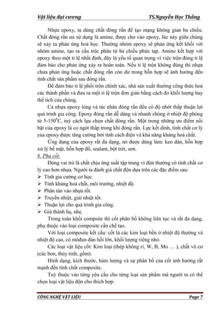 Vật liệu đại cương TS.Nguyễn Học Thắng
CÔNG NGHỆ VẬT LIỆU Page 7
Nhựa epoxy, ta dùng chất đóng rắn để tạo mạng không gian ba chiều.
Chất đóng rắn ƣa sử dụng là amine, đƣợc cho vào epoxy, lúc này giữa chúng
sẽ xảy ra phản ứng hoá học. Thƣờng nhóm epoxy sẽ phản ứng kết khối với
nhóm amine, tạo ra cấu trúc phân tử ba chiều phức tạp. Amine kết hợp với
epoxy theo một tỉ lệ nhất định, đây là yếu tố quan trọng vì việc trộn đúng tỉ lệ
đảm bảo cho phản ứng xảy ra hoàn toàn. Nếu tỉ lệ trộn không đúng thì nhựa
chƣa phản ứng hoặc chất đóng rắn còn dƣ trong hỗn hợp sẽ ảnh hƣởng đến
tính chất sản phẩm sau đóng rắn.
Để đảm bảo tỉ lệ phối trộn chính xác, nhà sản xuất thƣờng công thức hoá
các thành phần và đƣa ra một tỉ lệ trộn đơn giản bằng cách đo khối lƣợng hay
thể tích của chúng.
Cả nhựa epoxy lỏng và tác nhân đóng rắn đều có độ nhớt thấp thuận lợi
quá trình gia công. Epoxy đóng rắn dễ dàng và nhanh chóng ở nhiệt độ phòng
từ 5-1500
C, tuỳ cách lựa chọn chất đóng rắn. Một trong những ƣu điểm nổi
bật của epoxy là co ngót thấp trong khi đóng rắn. Lực kết dính, tính chất cơ lý
của epoxy đƣợc tăng cƣờng bởi tính cách điện và khả năng kháng hoá chất.
Ứng dụng của epoxy rất đa dạng, nó đƣợc dùng làm: keo dán, hỗn hợp
xử lý bề mặt, hỗn hợp đổ, sealant, bột trét, sơn.
b. Pha cốt.
Đóng vai trò là chất chịu ứng suất tập trung vì độn thƣờng có tính chất cơ
lý cao hơn nhựa. Ngƣời ta đánh giá chất độn dựa trên các đặc điểm sau:
 Tính gia cƣờng cơ học.
 Tính kháng hoá chất, môi trƣờng, nhiệt độ.
 Phân tán vào nhựa tốt.
 Truyền nhiệt, giải nhiệt tốt.
 Thuận lợi cho quá trình gia công.
 Giá thành hạ, nhẹ.
Trong toàn khối compsite thì cốt phân bố không liên tục và rất đa dạng,
phụ thuộc vào loại composite cần chế tạo.
Với loại composite kết cấu: cốt là các kim loại bền ở nhiệt độ thƣờng và
nhiệt độ cao, có môđun đàn hồi lớn, khối lƣợng riêng nhỏ.
Các loại vật liệu cốt: Kim loại (thép không rỉ, W, B, Mo … ), chất vô cơ
(các bon, thủy tinh, gốm).
Hình dạng, kích thƣớc, hàm lƣợng và sự phân bố của cốt ảnh hƣởng rất
mạnh đến tính chất composite.
Tuỳ thuộc vào từng yêu cầu cho từng loại sản phẩm mà ngƣời ta có thể
chọn loại vật liệu độn cho thích hợp.
 