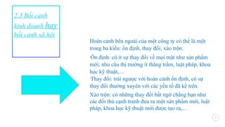 5
Hoàn cảnh bên ngoài của một công ty có thể là một
trong ba kiểu: ổn định, thay đổi, xáo trộn.
-Ổn định: có ít sự thay đổi về mọi mặt như sản phẩm
mới, nhu cầu thị trường ít thăng trầm, luật pháp, khoa
học kỹ thuật,…
-Thay đổi: trái ngược với hoàn cảnh ổn định, có sự
thay đổi thường xuyên với các yếu tố đã kể trên.
Xáo trộn: có những thay đổi bất ngờ chẳng hạn như
các đối thủ cạnh tranh đưa ra một sản phẩm mới, luật
pháp, khoa học kỹ thuật mới được tạo ra,…
2.3 Bối cảnh
kinh doanh hay
bối cảnh xã hội
 