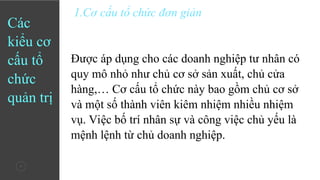 7
Các
kiểu cơ
cấu tổ
chức
quản trị
1.Cơ cấu tổ chức đơn giản
Được áp dụng cho các doanh nghiệp tư nhân có
quy mô nhỏ như chủ cơ sở sản xuất, chủ cửa
hàng,… Cơ cấu tổ chức này bao gồm chủ cơ sở
và một số thành viên kiêm nhiệm nhiều nhiệm
vụ. Việc bố trí nhân sự và công việc chủ yếu là
mệnh lệnh từ chủ doanh nghiệp.
 