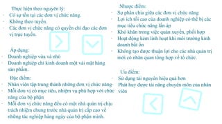 Nhược điểm:
- Sự phân chia giữa các đơn vị chức năng
- Lợi ích tối cao của doanh nghiệp có thể bị các
mục tiêu chức năng lấn áp
- Khó khăn trong việc quán xuyến, phối hợp
- Hoạt động kém linh hoạt khi môi trường kinh
doanh bất ổn
- Không tạo được thuận lợi cho các nhà quản trị
mới có nhãn quan tổng hợp về tổ chức.
Thực hiện theo nguyên lý:
- Có sự tồn tại các đơn vị chức năng.
- Không theo tuyến.
- Các đơn vị chức năng có quyền chỉ đạo các đơn
vị trực tuyến.
Đặc điểm:
- Nhân viên tập trung thành những đơn vị chức năng
- Mỗi đơn vị có mục tiêu, nhiệm vụ phù hợp với chức
năng của bộ phận
- Mỗi đơn vị chức năng đều có một nhà quản trị chịu
trách nhiệm chung trước nhà quản trị cấp cao về
những tác nghiệp hàng ngày của bộ phận mình.
Áp dụng:
- Doanh nghiệp vừa và nhỏ
- Doanh nghiệp chỉ kinh doanh một vài mặt hàng
sản phẩm.
Ưu điểm:
- Sử dụng tài nguyên hiệu quả hơn
- Phát huy được tài năng chuyên môn của nhân
viên
 
