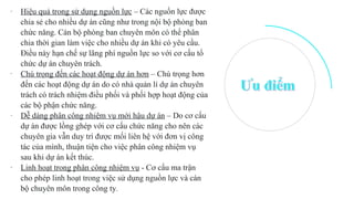 - Hiệu quả trong sử dụng nguồn lực – Các nguồn lực được
chia sẻ cho nhiều dự án cũng như trong nội bộ phòng ban
chức năng. Cán bộ phòng ban chuyên môn có thể phân
chia thời gian làm việc cho nhiều dự án khi có yêu cầu.
Điều này hạn chế sự lãng phí nguồn lực so với cơ cấu tổ
chức dự án chuyên trách.
- Chú trọng đến các hoạt động dự án hơn – Chú trọng hơn
đến các hoạt động dự án do có nhà quản lí dự án chuyên
trách có trách nhiệm điều phối và phối hợp hoạt động của
các bộ phận chức năng.
- Dễ dàng phân công nhiệm vụ mới hậu dự án – Do cơ cấu
dự án được lồng ghép với cơ cấu chức năng cho nên các
chuyên gia vẫn duy trì được mối liên hệ với đơn vị công
tác của mình, thuận tiện cho việc phân công nhiệm vụ
sau khi dự án kết thúc.
- Linh hoạt trong phân công nhiệm vụ - Cơ cấu ma trận
cho phép linh hoạt trong việc sử dụng nguồn lực và cán
bộ chuyên môn trong công ty.
 