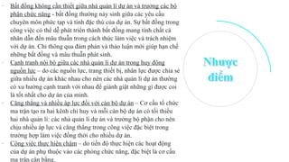 - Bất đồng không cần thiết giữa nhà quản lí dự án và trưởng các bộ
phận chức năng - bất đồng thường nảy sinh giữa các yêu cầu
chuyên môn phức tạp và tính đặc thù của dự án. Sự bất đồng trong
công việc có thể dễ phát triển thành bất đồng mang tính chất cá
nhân dẫn đến mâu thuẫn trong cách thức làm việc và trách nhiệm
với dự án. Chỉ thông qua đàm phán và thảo luận mới giúp hạn chế
những bất đồng và mâu thuẫn phát sinh.
- Cạnh tranh nội bộ giữa các nhà quản lí dự án trong huy động
nguồn lực – do các nguồn lực, trang thiết bị, nhân lực được chia sẻ
giữa nhiều dự án khác nhau cho nên các nhà quản lí dự án thường
có xu hướng cạnh tranh với nhau để giành giật những gì được coi
là tốt nhất cho dự án của minh.
- Căng thẳng và nhiều áp lực đối với cán bộ dự án – Cơ cấu tổ chức
ma trận tạo ra hai kênh chỉ huy và mỗi cán bộ dự án có tối thiểu
hai nhà quản lí: các nhà quản lí dự án và trưởng bộ phận cho nên
chịu nhiều áp lực và căng thẳng trong công việc đặc biệt trong
trường hợp làm việc đồng thời cho nhiều dự án.
- Công việc thực hiện chậm – do tiến độ thực hiện các hoạt động
của dự án phụ thuộc vào các phòng chức năng, đặc biệt là cơ cấu
ma trận cân bằng.
 