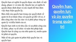 Quyền hạn,
quyền lực
và ủy quyền
trong quản
trị
Quyền hạn có nghĩa là quyền được xác định về nội
dung, phạm vi và mức độ. Quyền lực có nghĩa là
quyền được định đoạt và sức mạnh để bảo đảm
việc thực hiện quyền ấy.
Bản chất của quyền hạn trong các quyết định về
quản trị là ai được (hay có) quyền gì đối với ai, ở
đâu cũng như vào lúc nào và ai phải phục tùng sự
quản lý và điều hành của ai.
Quyền hạn sinh ra từ nhu cầu và sự phân công của
tổ chức, phục vụ tổ chức và tuân thủ pháp luật.
Quyền hạn là công cụ của nhà quản trị, muốn quản
trị phải có quyền.
Một số tác giả quản trị phân biệt quyền lực và
quyền hạn:
 