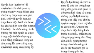 Quyền hạn (authority) là
quyền lực của nhà quản trị
trong phạm vi và giới hạn của
nhiệm vụ được cấp trên giao
phó. Đối với quyền hạn, nó
được biểu hiện bởi kích thước
hai chiều; diện tích nằm ngang
biểu hiện các chức năng. Ảnh
hưởng mà một người có được
trong một tổ chức được quy
định bằng chiều cao trong cơ
cấu, càng lên cao chừng nào,
quyền hạn càng cao chừng ấy.
-
Quyền lực trong tổ chức là
mức độ độc lập trong hoạt
động dùng cho nhà quản trị
để tạo ra khả năng sử dụng
những quyết định của họ
thông qua việc trao cho họ
quyền ra quyết định hay đưa
ra các chỉ thị. Quyền lực
được biểu hiện bằng kích
thước ba chiều, chiều thẳng
đứng tượng trưng cho đẳng
cấp, chiều ngang tượng
trưng cho chức năng và
chiều thứ ba được gọi là
trung tâm quyền lực.
 
