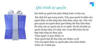 WAIT FOR MORE
THREE SLIDE YUP
HEHE
Qui trình ủy quyền
Qui trình ủy quyền bao gồm những bước cơ bản sau:
-Xác định kết quả mong muốn. Việc giao quyền là nhằm cho
người khác có khả năng thực hiện được công việc. Nếu việc
giao quyền mà người được giao không thể thực hiện được
thì công việc ủy quyền này là vô nghĩa. Do đó cần phải ủy
quyền tương xứng với công việc và tạo điều kiện cho họ
thực hiện công tác được giao.
-Chọn người và giao nhiệm vụ
-Giao quyền hạn để thực hiện các nhiệm vụ đó
-Yêu cầu người được ủy quyền phải chịu trách nhiệm
-Giám sát và đánh giá
 