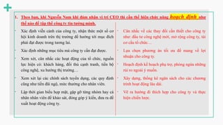 - Xác định viễn cảnh của công ty, nhận thức một số cơ
hội kinh doanh trên thị trường để hướng tới mục đích
phải đạt được trong tương lai.
- Xác định những mục tiêu mà công ty cần đạt được.
- Xem xét, cân nhắc các hoạt động của tổ chức, nguồn
lực hiện có: khách hàng, đối thủ cạnh tranh, tiến bộ
công nghệ, xu hướng thị trường…
- Xem xét lại các chính sách tuyển dụng, các quy định
cũng như tiền đãi ngộ, mức thưởng cho nhân viên.
- Lập thời gian biểu họp mặt, gặp gỡ từng nhóm hay cá
nhân nhân viên để khảo sát, đóng góp ý kiến, đưa ra đề
xuất hoạt động công ty.
- Cân nhắc về các thay đổi cần thiết cho công ty
như: đầu tư công nghệ mới, mở rộng công ty, tái
cơ cấu tổ chức…
- Lựa chọn phương án tối ưu để mang về lợi
nhuận cho công ty.
- Hoạch định kế hoạch phụ trợ, phòng ngừa những
rủi ro ngoài ý muốn.
- Xây dựng, thống kê ngân sách cho các chương
trình hoạt động lâu dài.
- Vẽ ra hướng đi thích hợp cho công ty và thực
hiện chiến lược.
 