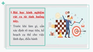 1.Bài học kinh nghiệm
rút ra từ tình huống
này.

Trước khi làm gì, cần
xác định rõ mục tiêu, kế
hoạch cụ thể cho việc
lãnh đạo, điều hành
 