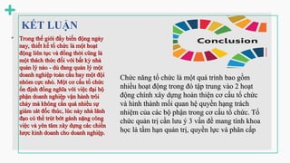 KẾT LUẬN
 Trong thế giới đầy biến động ngày
Trong thế giới đầy biến động ngày
nay, thiết kế tổ chức là một hoạt
nay, thiết kế tổ chức là một hoạt
động liên tục và đồng thờ
động liên tục và đồng thời c
i cũng là
ũng là
một thách thức đối với bất kỳ nhà
một thách thức đối với bất kỳ nhà
qu
quản lý nà
ản lý nào - d
o - dù đang quản lý một
ù đang quản lý một
doanh nghiệp toàn cầu hay một đội
doanh nghiệp toàn cầu hay một đội
nhó
nhóm c
m cực nhỏ. Một cơ cấu tổ chức
ực nhỏ. Một cơ cấu tổ chức
ổn định đồng nghĩa với việc đại bộ
ổn định đồng nghĩa với việc đại bộ
phận doanh nghiệ
phận doanh nghiệp v
p vận hành trô
ận hành trôi
i
ch
chảy mà không cầ
ảy mà không cần qu
n quá
á nhiều sự
nhiều sự
giám sát đốc thúc, lúc này nhà l
giám sát đốc thúc, lúc này nhà lã
ãnh
nh
đạ
đạo c
o có thể trút bớt gánh nặng công
ó thể trút bớt gánh nặng công
việc và yên tâm xây dựng các chiến
việc và yên tâm xây dựng các chiến
lược kinh doanh cho doanh nghiệp.
lược kinh doanh cho doanh nghiệp.
Chức năng tổ chức là một quá trình bao gồm
Chức năng tổ chức là một quá trình bao gồm
nhiều hoạt động trong đó tập trung vào 2 hoạt
nhiều hoạt động trong đó tập trung vào 2 hoạt
động chính xây dựng hoàn thiện cơ cấu tổ chức
động chính xây dựng hoàn thiện cơ cấu tổ chức
và hình thành mối quan hệ quyền hạng trách
và hình thành mối quan hệ quyền hạng trách
nhiệm của các bộ phận trong cơ cấu tổ chức. Tổ
nhiệm của các bộ phận trong cơ cấu tổ chức. Tổ
chức quản trị cần lưu ý 3 vấn đề mang tính khoa
chức quản trị cần lưu ý 3 vấn đề mang tính khoa
học là tầm hạn quản trị, quyền lực và phân cấp
học là tầm hạn quản trị, quyền lực và phân cấp
 