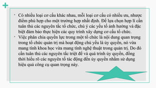 
Có nhiều loại cơ cấu khác nhau, mỗi loại cơ cấu có nhiều ưu, nhược
Có nhiều loại cơ cấu khác nhau, mỗi loại cơ cấu có nhiều ưu, nhược
điểm phù hợp cho một trường hợp nhất định. Để lựa chọn hợp lí cần
điểm phù hợp cho một trường hợp nhất định. Để lựa chọn hợp lí cần
tuân thủ các nguyên tắc tổ chức, chú ý các yếu tố ảnh hưởng và đặc
tuân thủ các nguyên tắc tổ chức, chú ý các yếu tố ảnh hưởng và đặc
biệt đảm bảo thực hiện các quy trình xây dựng cơ cấu tổ chức.
biệt đảm bảo thực hiện các quy trình xây dựng cơ cấu tổ chức.

Việc phân chia quyền lực trong một tổ chức là nội dung quan trọng
Việc phân chia quyền lực trong một tổ chức là nội dung quan trọng
trong tổ chức quản trị mà hoạt động chủ yếu là ủy quyền, nó vừa
trong tổ chức quản trị mà hoạt động chủ yếu là ủy quyền, nó vừa
mang tính khoa học vừa mang tính nghệ thuật trong quản trị. Do đó
mang tính khoa học vừa mang tính nghệ thuật trong quản trị. Do đó
cần tuân thủ các nguyên tắc triệt để và quá trình ủy quyền, đồng
cần tuân thủ các nguyên tắc triệt để và quá trình ủy quyền, đồng
thời hiểu rõ các nguyên tố tác động đến ủy quyền nhằm sử dụng
thời hiểu rõ các nguyên tố tác động đến ủy quyền nhằm sử dụng
hiệu quả công cụ quan trọng này.
hiệu quả công cụ quan trọng này.
 
