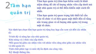 2
2
Xác định lựa chọn tầm hạn quản trị rộng hay hẹp cần xem xét đến các nhân
tố:
-Trình độ và năng lực của nhà quản trị.
-Khả năng và ý thức của cấp dưới.
-Mối quan hệ giữa các nhân viên với nhân viên cũng như giữa các nhân viên
và nhà quản tri.
-Tính chất phức tạp và mức độ ổn định của công việc.
-
Kỹ thuật thông tin.
 