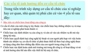 4
1. Mục tiêu và chiến lược hoạt động của công ty
Cơ cấu tổ chức của một công ty tùy thuộc vào chiến lược hay những nhiệm vụ và mục
Cơ cấu tổ chức của một công ty tùy thuộc vào chiến lược hay những nhiệm vụ và mục
tiêu mà xí nghiệp phải hoàn thành vì:
tiêu mà xí nghiệp phải hoàn thành vì:
 Chiến lược xác định nhiệm vụ của công ty và căn cứ vào các nhiệm vụ đó mà xây
Chiến lược xác định nhiệm vụ của công ty và căn cứ vào các nhiệm vụ đó mà xây
dựng bộ máy.
dựng bộ máy.
 Chiến lược quyết định loại công nghệ kỹ thuật và con người phù hợp với việc h
Chiến lược quyết định loại công nghệ kỹ thuật và con người phù hợp với việc ho
oàn
àn
th
thà
ành các nhiệm vụ; cơ cấu tổ chức sẽ phải được thiết kế theo loại công nghệ được
nh các nhiệm vụ; cơ cấu tổ chức sẽ phải được thiết kế theo loại công nghệ được
sử dụng cũng như theo những đặc điểm của con người trong công ty đó.
sử dụng cũng như theo những đặc điểm của con người trong công ty đó.
 Chiến lược xác định ho
Chiến lược xác định hoà
àn cảnh môi trường
n cảnh môi trường mà trong đó
mà trong đó công ty sẽ hoạt động v
công ty sẽ hoạt động và nó
à nó
sẽ ảnh hưởng
sẽ ảnh hưởng như thế nào
như thế nào đến việc thiết kế bộ máy tổ chức.
đến việc thiết kế bộ máy tổ chức.
 