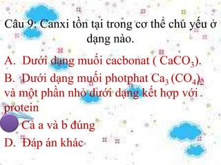 Câu 9: Canxi tồn tại trong cơ thể chủ yếu ở
dạng nào.
A. Dưới dạng muối cacbonat ( CaCO3).
B. Dưới dạng muối photphat Ca3 (CO4)2
và một phần nhỏ dưới dạng kết hợp với
protein
C. Cả a và b đúng
D. Đáp án khác
 