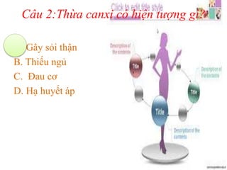 Câu 2:Thừa canxi có hiện tượng gì?
A. Gây sỏi thận
B. Thiếu ngủ
C. Đau cơ
D. Hạ huyết áp
 