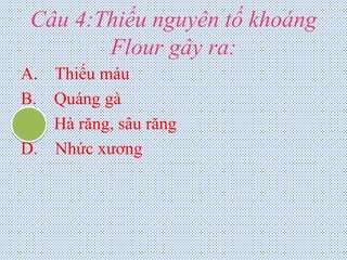 Câu 4:Thiếu nguyên tố khoáng
Flour gây ra:
A. Thiếu máu
B. Quáng gà
C. Hà răng, sâu răng
D. Nhức xương
 