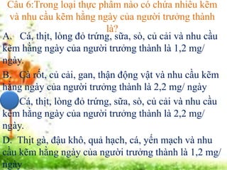 Câu 6:Trong loại thực phẩm nào có chứa nhiều kẽm
và nhu cầu kẽm hằng ngày của người trưởng thành
là?
A. Cá, thịt, lòng đỏ trứng, sữa, sò, củ cải và nhu cầu
kẽm hằng ngày của người trưởng thành là 1,2 mg/
ngày.
B. Cà rốt, củ cải, gan, thận động vật và nhu cầu kẽm
hằng ngày của người trưởng thành là 2,2 mg/ ngày
C. Cá, thịt, lòng đỏ trứng, sữa, sò, củ cải và nhu cầu
kẽm hằng ngày của người trưởng thành là 2,2 mg/
ngày.
D. Thịt gà, đậu khô, quả hạch, cá, yến mạch và nhu
cầu kẽm hằng ngày của người trưởng thành là 1,2 mg/
ngày
 