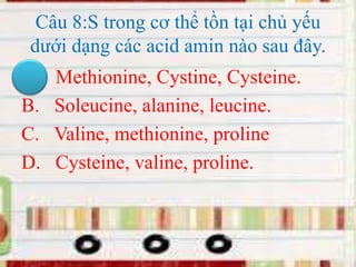 Câu 8:S trong cơ thể tồn tại chủ yếu
dưới dạng các acid amin nào sau đây.
A. Methionine, Cystine, Cysteine.
B. Soleucine, alanine, leucine.
C. Valine, methionine, proline
D. Cysteine, valine, proline.
 