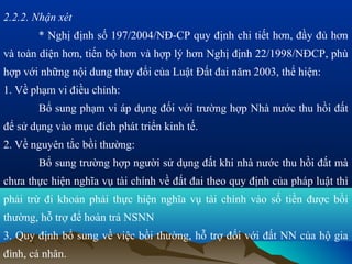 2.2.2. Nhận xét
       * Nghị định số 197/2004/NĐ-CP quy định chi tiết hơn, đầy đủ hơn
và toàn diện hơn, tiến bộ hơn và hợp lý hơn Nghị định 22/1998/NĐCP, phù
hợp với những nội dung thay đổi của Luật Đất đai năm 2003, thể hiện:
1. Về phạm vi điều chỉnh:
       Bổ sung phạm vi áp dụng đối với trường hợp Nhà nước thu hồi đất
để sử dụng vào mục đích phát triển kinh tế.
2. Về nguyên tắc bồi thường:
       Bổ sung trường hợp người sử dụng đất khi nhà nước thu hồi đất mà
chưa thực hiện nghĩa vụ tài chính về đất đai theo quy định của pháp luật thì
phải trừ đi khoản phải thực hiện nghĩa vụ tài chính vào số tiền được bồi
thường, hỗ trợ để hoàn trả NSNN
3. Quy định bổ sung về việc bồi thường, hỗ trợ đối với đất NN của hộ gia
đình, cá nhân.
 