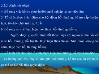 2.2.2. Nhận xét (tiếp)
4. Bổ sung việc hỗ trợ chuyển đổi nghề nghiệp và tạo việc làm
5. Tổ chức thực hiện: Giao cho hội đồng bồi thường, hỗ trợ cấp huyện
hoặc tổ chức phát triển quỹ đất
6. Bổ sung cơ chế thực hiện thỏa thuận bồi thường, hỗ trợ:
       Người được giao đất, thuê đất thỏa thuận với người bị thu hồi về
mức bồi thường, hỗ trợ thì thực hiện thỏa thuận. Nhà nước không tổ
chức, thực hiện bồi thường, hỗ trợ.
7. Về kinh phí cho việc tổ chức thực hiện bồi thường, hỗ trợ và tái định
  cư không quá 2% tổng số kinh phí bồi thường, hỗ trợ của dự án; mức
cụ thể do UBND tỉnh quyết định.
 