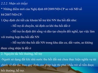 2.2.2. Nhận xét (tiếp)
* Những điểm mới của Nghị định 69/2009/NĐ-CP so với NĐ số
84/2007/NĐ-CP:
1.Quy định chi tiết các khoản hỗ trợ khi NN thu hồi đất như:
        - Hỗ trợ di chuyển, tái định cư khi thu hồi đất ở
        - Hỗ trợ ổn định đời sống và đào tạo chuyển đổi nghề, tạo việc làm
với trường hợp thu hồi đất NN
        - Hỗ trợ khi thu hồi đất NN trong khu dân cư, đất vườn, ao không
được công nhận là đất ở
2. Nguyên tắc bồi thường, hỗ trợ
-Người sử dụng đất khi nhà nước thu hồi đất mà chưa thực hiện nghĩa vụ tài
chính về đất đai theo quy định của pháp luật thì phải khấu trừ số tiền được
bồi thường, hỗ trợ.
 