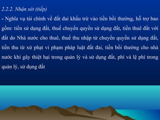 2.2.2. Nhận xét (tiếp)
- Nghĩa vụ tài chính về đất đai khấu trừ vào tiền bồi thường, hỗ trợ bao
gồm: tiền sử dụng đất, thuế chuyển quyền sử dụng đất, tiền thuê đất với
đất do Nhà nước cho thuê, thuế thu nhập từ chuyển quyền sử dụng đất,
tiền thu từ xử phạt vi phạm pháp luật đất đai, tiền bồi thường cho nhà
nước khi gây thiệt hại trong quản lý và sử dụng đất, phí và lệ phí trong
quản lý, sử dụng đất
 