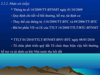 2.2.2. Nhận xét (tiếp)
       * Thông tư số 14/2009/TT-BTNMT ngày 01/10/2009
       - Quy định chi tiết về bồi thường, hỗ trợ, tái định cư
       - Thay thế các thông tư :116/2004/TT-BTC và 69/2006/TT-BTC
       - Bãi bỏ phần VII và IX của TTLT 14/2008/TTLT/BTC-BTNMT


       * TTLT 01/2010/TTLT-BTNMT-BNV-BTC ngày 08/01/2010
       - Tổ chức phát triển quỹ đất Tổ chức thực hiện việc bồi thường,
hỗ trợ và tái định cư khi Nhà nước thu hồi đất
 