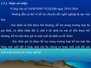 2.2.2. Nhận xét (tiếp)
       *Công văn số 310/BTNMT-TCQLĐĐ ngày 29/01/2010
       - Hướng dẫn cụ thể về hỗ trợ chuyển đổi nghề nghiệp & tạo việc
làm
       -Xác định số tiền được bồi thường, hỗ trợ trong trường hợp hộ
gia đình, cá nhân nhận đất ở, nhà ở tái định cư mà số tiền được bồi
thường, hỗ trợ nhỏ hơn giá trị một suất tái định cư tối thiểu
       - Xác định giá trị được hỗ trợ trong trường hợp hỗ trợ một lần
bằng một suất đất ở hoặc một căn hộ chung cư hoặc một suất đất sản
xuất kinh doanh phi nông nghiệp
 