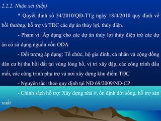 2.2.2. Nhận xét (tiếp)
       * Quyết định số 34/2010/QĐ-TTg ngày 18/4/2010 quy định về
bồi thường, hỗ trợ và TĐC các dự án thủy lợi, thủy điện.
       - Phạm vi: Áp dụng cho các dự án thủy lợi thủy điện trừ các dự
án có sử dụng nguồn vốn ODA
       - Đối tượng áp dụng: Tổ chức, hộ gia đình, cá nhân và cộng đồng
dân cư bị thu hồi đất tại vùng lòng hồ, vị trí xây đập, các công trình đầu
mối, các công trình phụ trợ và nơi xây dựng khu điểm TĐC
       - Nguyên tắc: theo quy định tại NĐ 69/2009/NĐ-CP
       - Chính sách hỗ trợ: Xây dựng nhà ở, ổn định đời sống, hỗ trợ sản
xuất
 