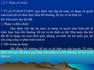 2.2.2. Nhận xét (tiếp)

* TT số 57/2010/TT-BTC quy định việc lập dự toán, sử dụng và quyết
toán kinh phí tổ chức thực hiện bồi thường, hỗ trợ và tái định cư
khi Nhà nước thu hồi đất
1. Phạm vi điều chỉnh
        Quy định việc lập dự toán, sử dụng và quyết toán kinh phí tổ
chức thực hiện bồi thường, hỗ trợ và tái định cư khi Nhà nước thu hồi
đất để sử dụng vào mục đích quốc phòng, an ninh, lợi ích quốc gia, lợi
ích công cộng và phát triển kinh tế
2. Đối tượng áp dụng
        Hội đồng bồi thường, hỗ trợ và tái định cư cấp huyện; Tổ chức
phát triển quỹ đất được giao thực hiện nhiệm vụ bồi thường, hỗ trợ và tái
định cư
 