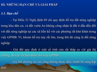 III. NHỮNG HẠN CHẾ VÀ GIẢI PHÁP

3.1. Hạn chế

         - Tại Điều 21 Nghị định 69 chỉ quy định hỗ trợ đất nông nghiệp
trong khu dân cư, và đất vườn Ao không công nhận là đất ở dẫn đến đối
với đất nông nghiệp tại các xã liền kề với các phường rất khó khăn trong
việc GPMB: Vì, khoản hỗ trợ này rất lớn, trong khi đó cùng là đất nông
nghiệp

         - Giá đất quy định ở một số tỉnh còn rất thấp so với giá thị
trường, do vậy rất khó khăn cho việc GPMB.

         - Giá bồi thường tài sản cũng không được điều chỉnh bổ sung kịp
thời.
 
