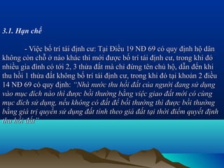 3.1. Hạn chế

        - Việc bố trí tái định cư: Tại Điều 19 NĐ 69 có quy định hộ dân
không còn chỗ ở nào khác thì mới được bố trí tái định cư, trong khi đó
nhiều gia đình có tới 2, 3 thửa đất mà chỉ đứng tên chủ hộ, dẫn đến khi
thu hồi 1 thửa đất không bố trí tái định cư, trong khi đó tại khoản 2 điều
14 NĐ 69 có quy định: “Nhà nước thu hồi đất của người đang sử dụng
vào mục đích nào thì được bồi thường bằng việc giao đất mới có cùng
mục đích sử dụng, nếu không có đất để bồi thường thì được bồi thường
bằng giá trị quyền sử dụng đất tính theo giá đất tại thời điểm quyết định
thu hồi đất”
 