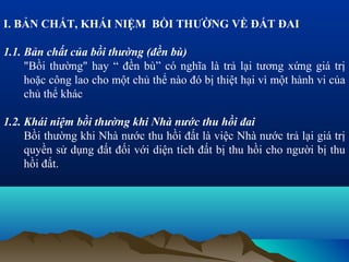 I. BẢN CHẤT, KHÁI NIỆM BỒI THƯỜNG VỀ ĐẤT ĐAI

1.1. Bản chất của bồi thường (đền bù)
     "Bồi thường" hay “ đền bù” có nghĩa là trả lại tương xứng giá trị
     hoặc công lao cho một chủ thể nào đó bị thiệt hại vì một hành vi của
     chủ thể khác

1.2. Khái niệm bồi thường khi Nhà nước thu hồi đai
     Bồi thường khi Nhà nước thu hồi đất là việc Nhà nước trả lại giá trị
     quyền sử dụng đất đối với diện tích đất bị thu hồi cho người bị thu
     hồi đất.
 