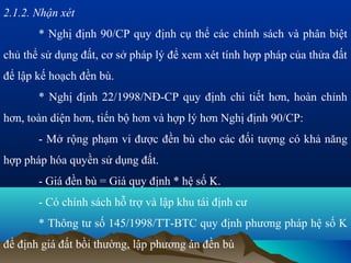 2.1.2. Nhận xét
       * Nghị định 90/CP quy định cụ thể các chính sách và phân biệt
chủ thể sử dụng đất, cơ sở pháp lý để xem xét tính hợp pháp của thửa đất
để lập kế hoạch đền bù.
       * Nghị định 22/1998/NĐ-CP quy định chi tiết hơn, hoàn chỉnh
hơn, toàn diện hơn, tiến bộ hơn và hợp lý hơn Nghị định 90/CP:
       - Mở rộng phạm vi được đền bù cho các đối tượng có khả năng
hợp pháp hóa quyền sử dụng đất.
       - Giá đền bù = Giá quy định * hệ số K.
       - Có chính sách hỗ trợ và lập khu tái định cư
       * Thông tư số 145/1998/TT-BTC quy định phương pháp hệ số K
để định giá đất bồi thường, lập phương án đền bù
 