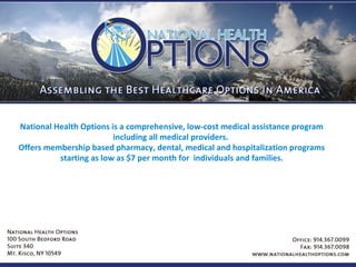 National Health Options is a comprehensive, low-cost medical assistance program including all medical providers.  Offers membership based pharmacy, dental, medical and hospitalization programs starting as low as $7 per month for  individuals and families. 