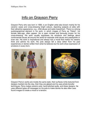                      Info on Grayson Perry <br /> <br />33337502091690Grayson Perry who was born in 1960, is an English artist also known mainly for his ceramic vases and cross-dressing bright colours, depicting subjects at odds with their attractive appearance, e.g., child abuse and sado-masochism. There is a strong autobiographical element in his work, in which images of Perry as quot;
Clairequot;
, his female alter-ego, often appear. He is open minded and famously known for his cross-dressing. His work usually expresses his emotions and feelings about controversial issues all around the world for example child abuse and paedophilia or even war. His work is inspirational and always has a moral that makes his viewers think and admire his work. His pots always tell a story either from his past experiences or stories written from what he believes but his work show expression of emotions in every form.<br />47625163830Grayson Perry’s works are mostly the same style, their surfaces richly textured from designs marked into the clay, then they are glazed and he uses photo-transfer techniques. Perry makes ceramic pots, hand-stitched quilts, and dress designs. He uses different types off messages on his pots to make stories he also often uses found images to create a mood or a tension.<br />  <br />